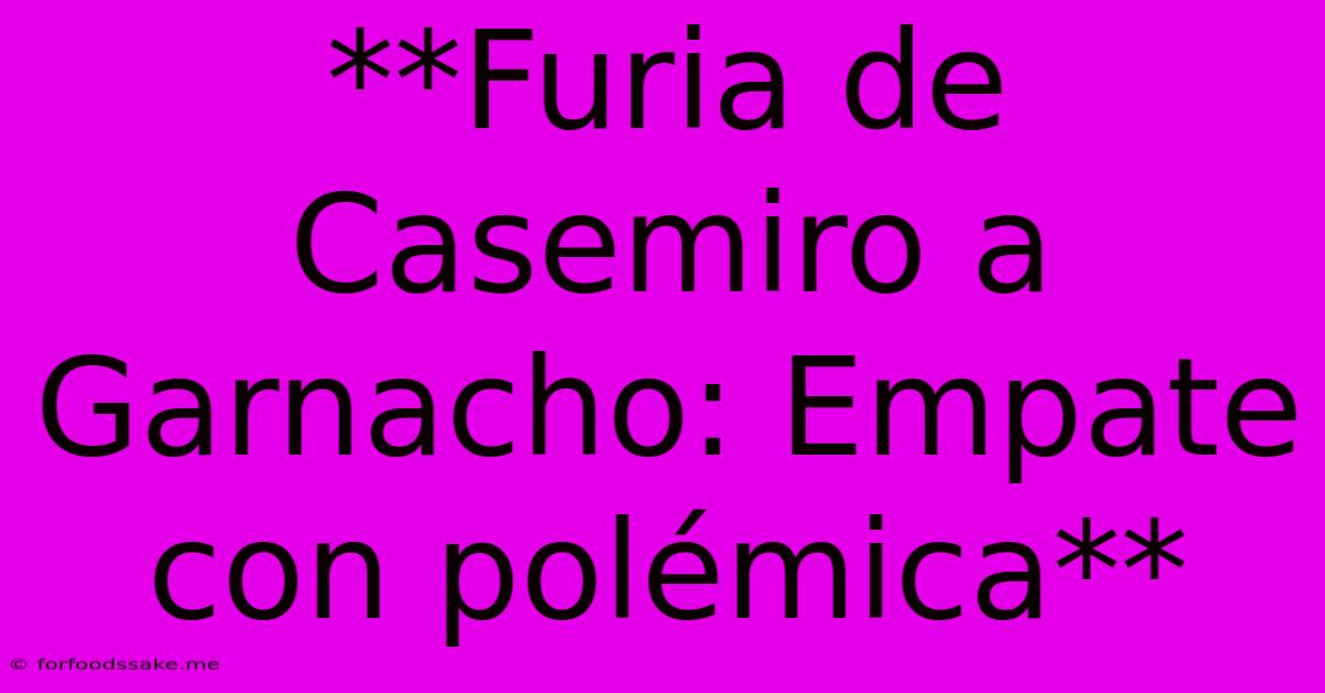 **Furia De Casemiro A Garnacho: Empate Con Polémica**