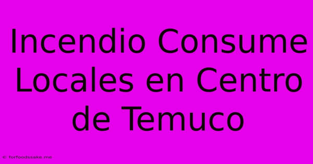 Incendio Consume Locales En Centro De Temuco