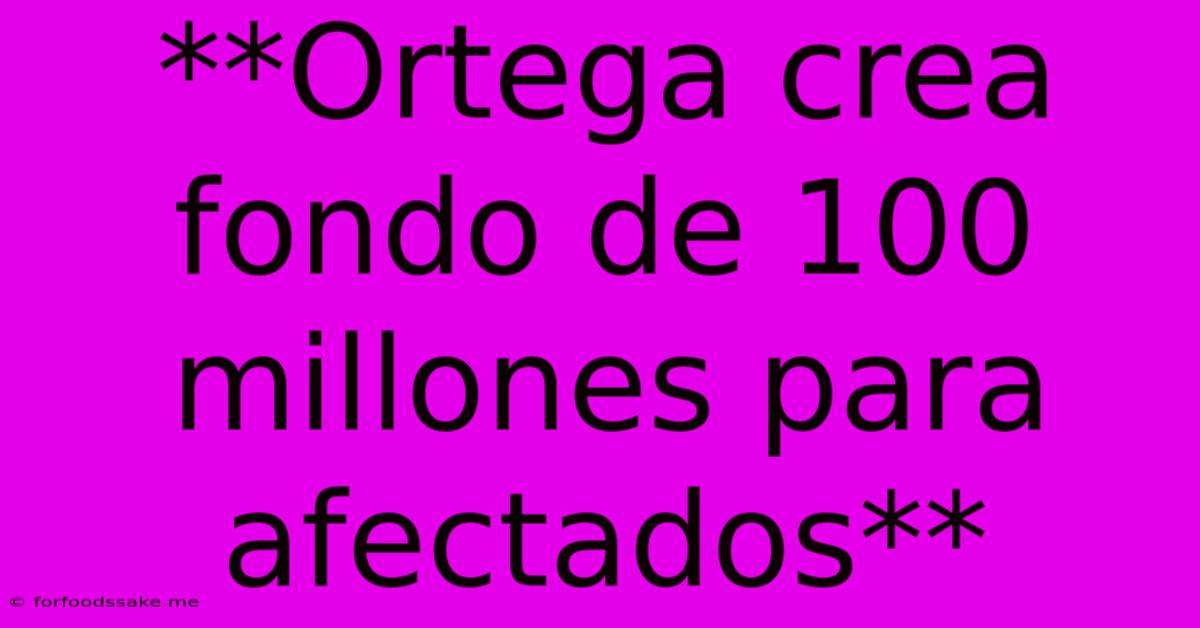 **Ortega Crea Fondo De 100 Millones Para Afectados**