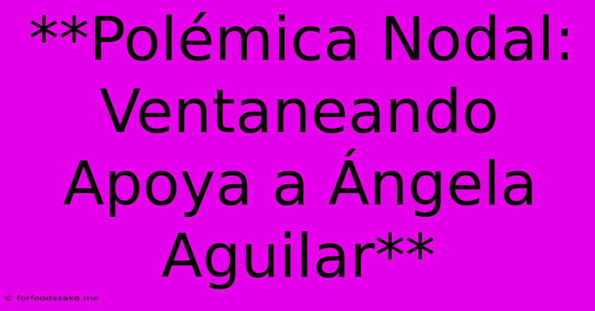 **Polémica Nodal: Ventaneando Apoya A Ángela Aguilar**