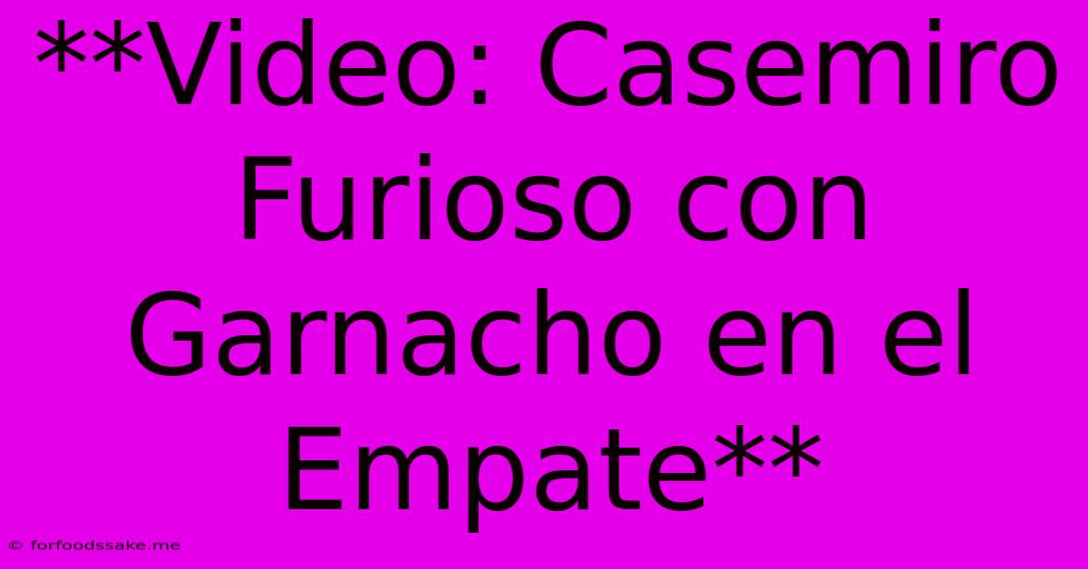 **Video: Casemiro Furioso Con Garnacho En El Empate**